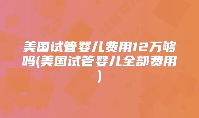 美国试管婴儿费用12万够吗(美国试管婴儿全部费用)
