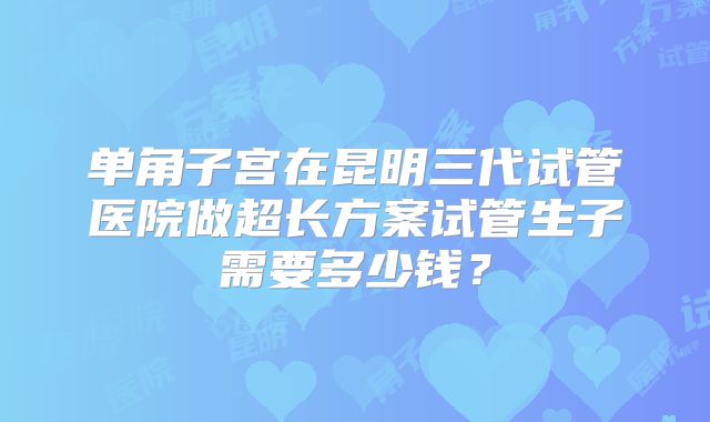单角子宫在昆明三代试管医院做超长方案试管生子需要多少钱？