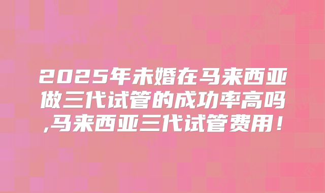 2025年未婚在马来西亚做三代试管的成功率高吗,马来西亚三代试管费用!