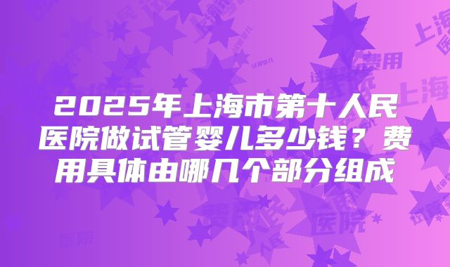 2025年上海市第十人民医院做试管婴儿多少钱？费用具体由哪几个部分组成