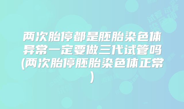 两次胎停都是胚胎染色体异常一定要做三代试管吗(两次胎停胚胎染色体正常)