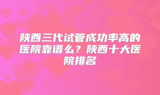 陕西三代试管成功率高的医院靠谱么？陕西十大医院排名