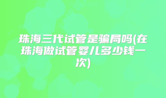 珠海三代试管是骗局吗(在珠海做试管婴儿多少钱一次)