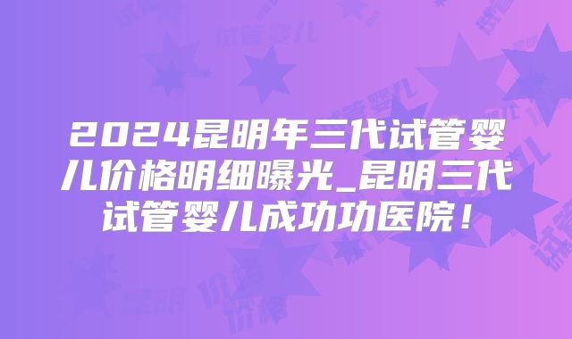 2024昆明年三代试管婴儿价格明细曝光_昆明三代试管婴儿成功功医院!