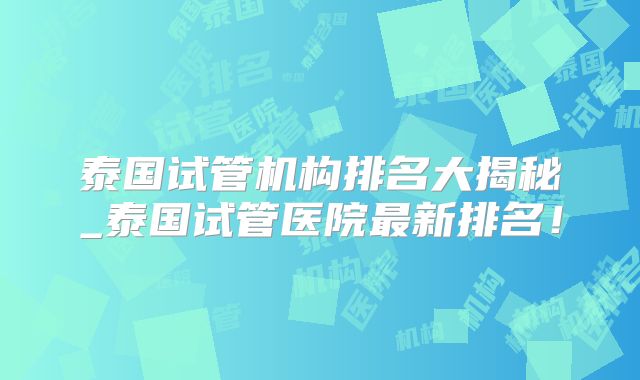 泰国试管机构排名大揭秘_泰国试管医院最新排名！