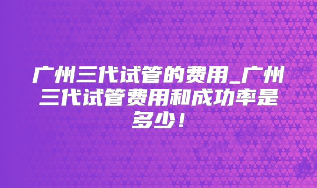 广州三代试管的费用_广州三代试管费用和成功率是多少！