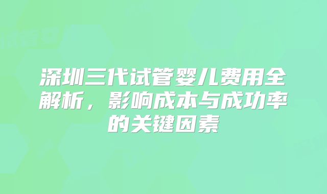 深圳三代试管婴儿费用全解析,影响成本与成功率的关键因素