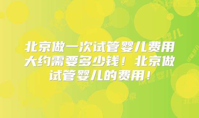 北京做一次试管婴儿费用大约需要多少钱！北京做试管婴儿的费用！