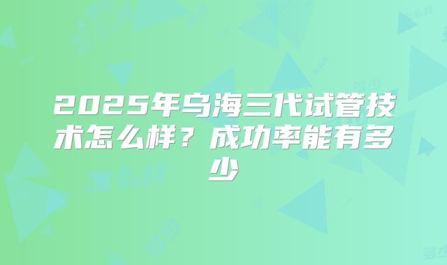 2025年乌海三代试管技术怎么样？成功率能有多少