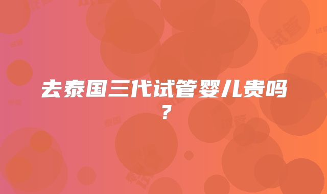 去泰国三代试管婴儿贵吗？
