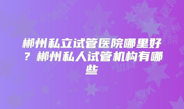 郴州私立试管医院哪里好？郴州私人试管机构有哪些