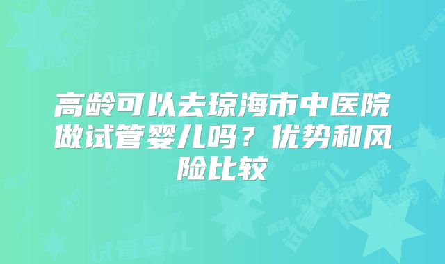 高龄可以去琼海市中医院做试管婴儿吗？优势和风险比较
