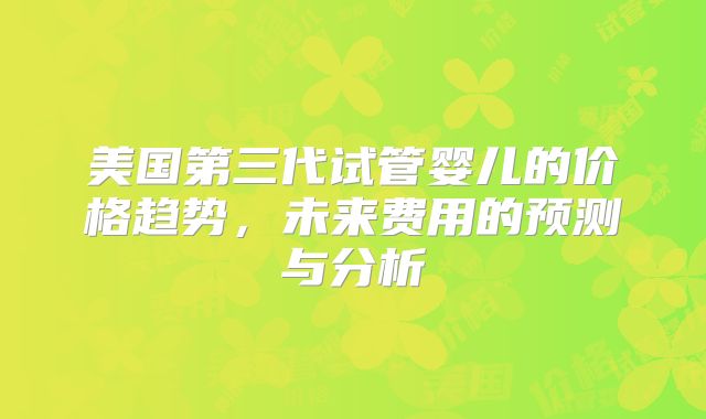 美国第三代试管婴儿的价格趋势，未来费用的预测与分析