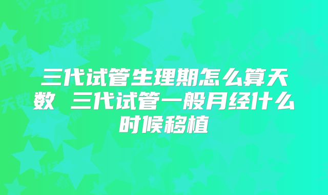 三代试管生理期怎么算天数 三代试管一般月经什么时候移植