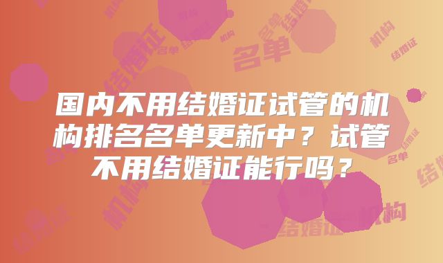 国内不用结婚证试管的机构排名名单更新中？试管不用结婚证能行吗？