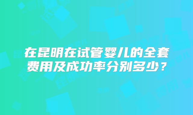在昆明在试管婴儿的全套费用及成功率分别多少?
