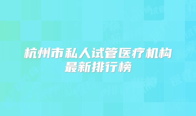 杭州市私人试管医疗机构最新排行榜