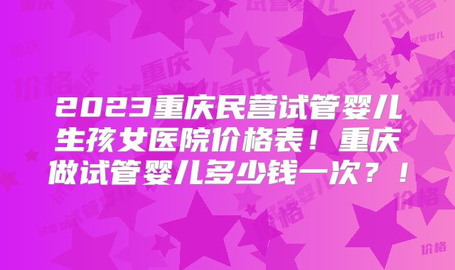 2023重庆民营试管婴儿生孩女医院价格表！重庆做试管婴儿多少钱一次？！