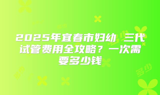 2025年宜春市妇幼 三代试管费用全攻略？一次需要多少钱