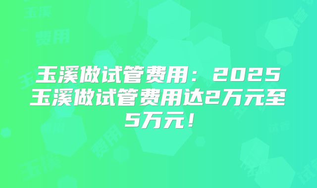 玉溪做试管费用：2025玉溪做试管费用达2万元至5万元！