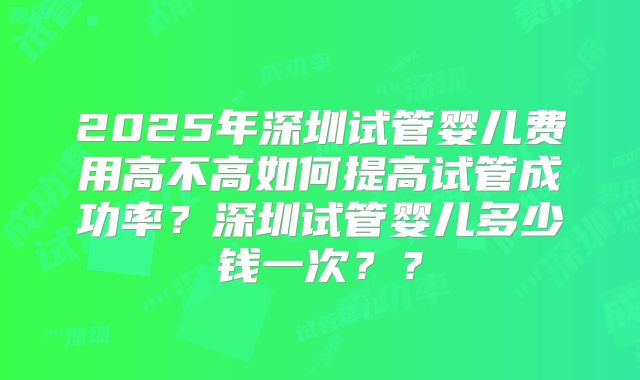 2025年深圳试管婴儿费用高不高如何提高试管成功率？深圳试管婴儿多少钱一次？？