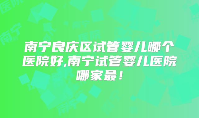 南宁良庆区试管婴儿哪个医院好,南宁试管婴儿医院哪家最！