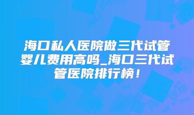 海口私人医院做三代试管婴儿费用高吗_海口三代试管医院排行榜！