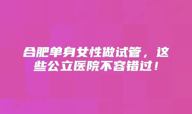 合肥单身女性做试管，这些公立医院不容错过！