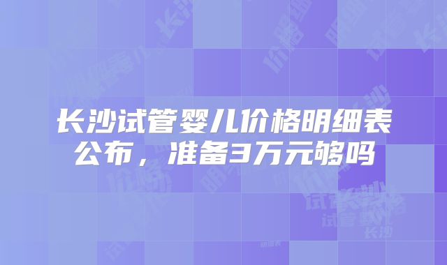 长沙试管婴儿价格明细表公布，准备3万元够吗