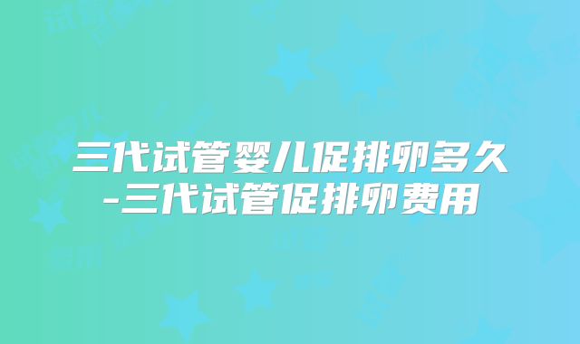 三代试管婴儿促排卵多久-三代试管促排卵费用