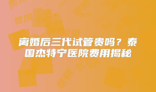 离婚后三代试管贵吗？泰国杰特宁医院费用揭秘