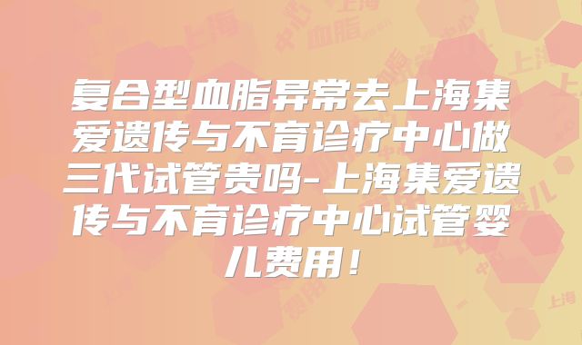 复合型血脂异常去上海集爱遗传与不育诊疗中心做三代试管贵吗-上海集爱遗传与不育诊疗中心试管婴儿费用！