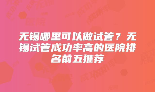 无锡哪里可以做试管？无锡试管成功率高的医院排名前五推荐
