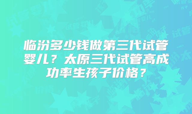 临汾多少钱做第三代试管婴儿？太原三代试管高成功率生孩子价格？