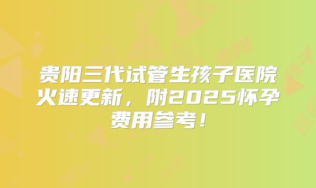 贵阳三代试管生孩子医院火速更新，附2025怀孕费用参考！