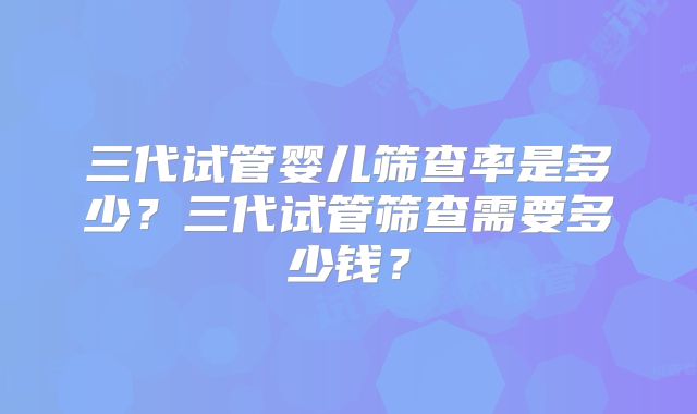 三代试管婴儿筛查率是多少？三代试管筛查需要多少钱？