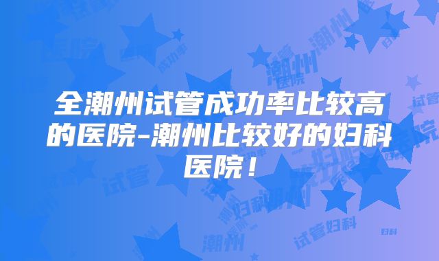 全潮州试管成功率比较高的医院-潮州比较好的妇科医院！
