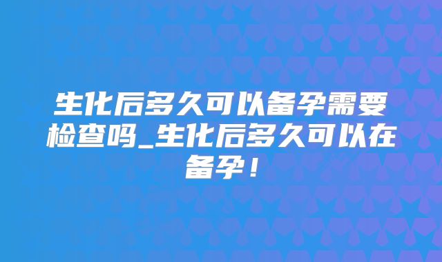 生化后多久可以备孕需要检查吗_生化后多久可以在备孕！