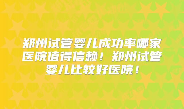 郑州试管婴儿成功率哪家医院值得信赖！郑州试管婴儿比较好医院！