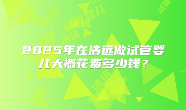2025年在清远做试管婴儿大概花费多少钱？