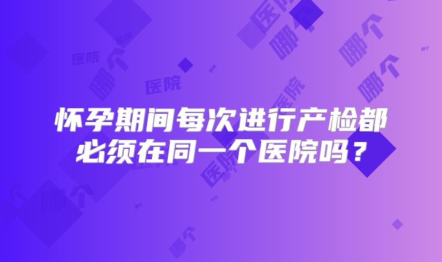 怀孕期间每次进行产检都必须在同一个医院吗？