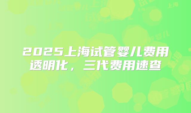 2025上海试管婴儿费用透明化,三代费用速查
