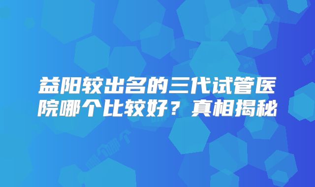 益阳较出名的三代试管医院哪个比较好?真相揭秘