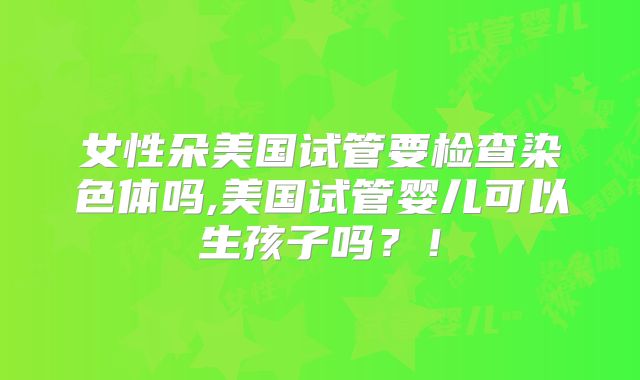 女性朵美国试管要检查染色体吗,美国试管婴儿可以生孩子吗？！