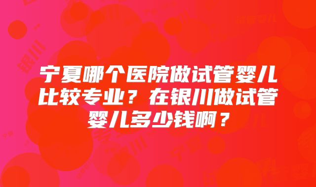 宁夏哪个医院做试管婴儿比较专业？在银川做试管婴儿多少钱啊？