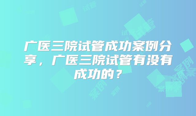 广医三院试管成功案例分享，广医三院试管有没有成功的？