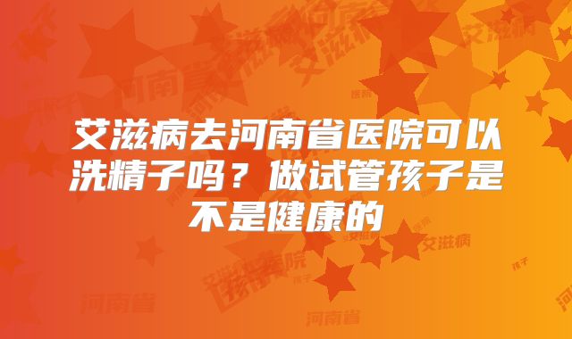 艾滋病去河南省医院可以洗精子吗?做试管孩子是不是健康的