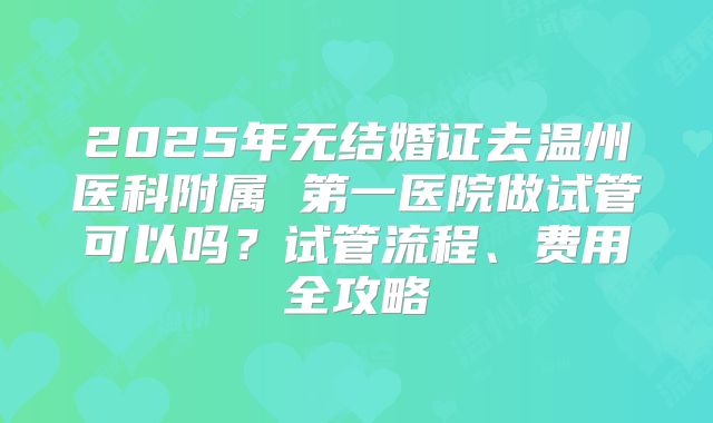 2025年无结婚证去温州医科附属 第一医院做试管可以吗?试管流程、费用全攻略