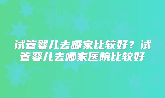 试管婴儿去哪家比较好？试管婴儿去哪家医院比较好