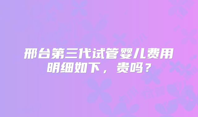 邢台第三代试管婴儿费用明细如下,贵吗?